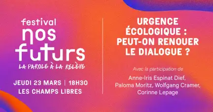 Sur un carton aux couleurs orange-violet est écrit : Festival nos futurs, jeudi 23 mars 18H30 Les Champs Libres. Urgence écologique : peut-on renouer le dialogue ? Avec la participation de Anne-lris Espinat Dief, Paloma Moritz, Wolfgang Cramer, Corinne Lepage